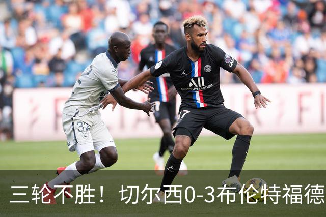三轮不胜！切尔西0-3布伦特福德先赛掉第七 蓝军连续21场联赛丢球